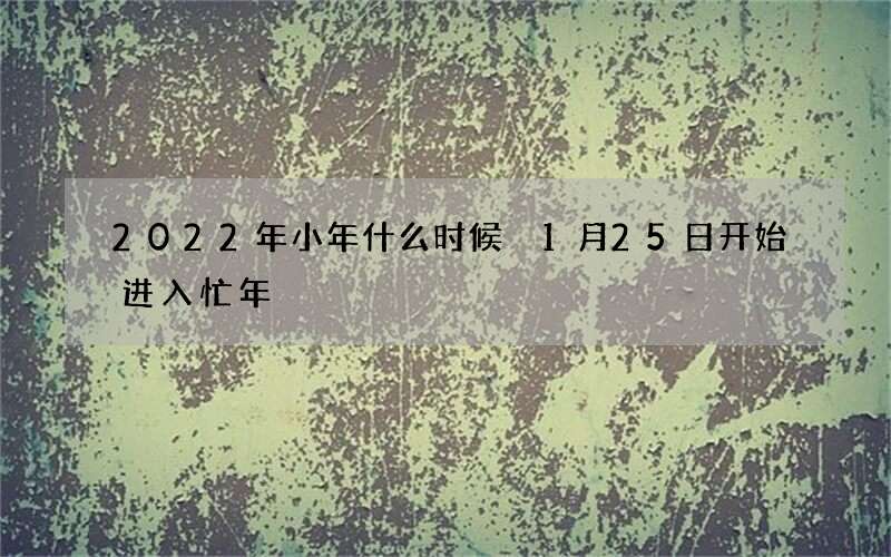 2022年小年什么时候 1月25日开始进入忙年